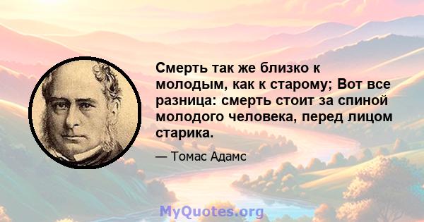 Смерть так же близко к молодым, как к старому; Вот все разница: смерть стоит за спиной молодого человека, перед лицом старика.