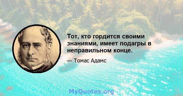 Тот, кто гордится своими знаниями, имеет подагры в неправильном конце.