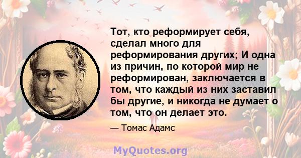 Тот, кто реформирует себя, сделал много для реформирования других; И одна из причин, по которой мир не реформирован, заключается в том, что каждый из них заставил бы другие, и никогда не думает о том, что он делает это.