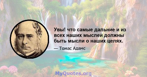 Увы! что самые дальние и из всех наших мыслей должны быть мысли о наших целях.