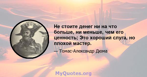 Не стоите денег ни на что больше, ни меньше, чем его ценность; Это хороший слуга, но плохой мастер.