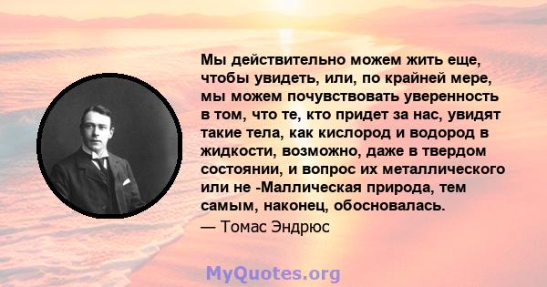 Мы действительно можем жить еще, чтобы увидеть, или, по крайней мере, мы можем почувствовать уверенность в том, что те, кто придет за нас, увидят такие тела, как кислород и водород в жидкости, возможно, даже в твердом