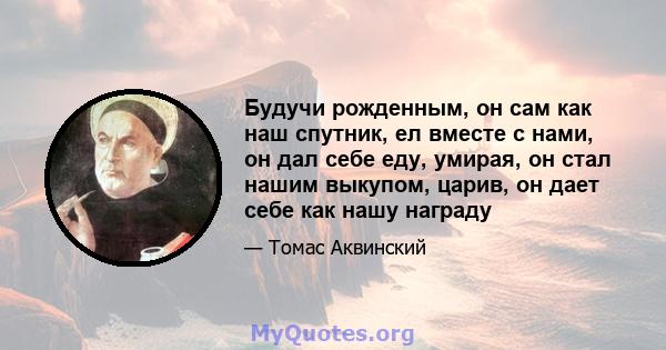 Будучи рожденным, он сам как наш спутник, ел вместе с нами, он дал себе еду, умирая, он стал нашим выкупом, царив, он дает себе как нашу награду