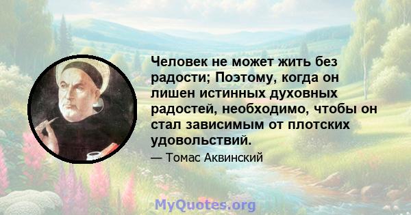 Человек не может жить без радости; Поэтому, когда он лишен истинных духовных радостей, необходимо, чтобы он стал зависимым от плотских удовольствий.