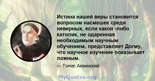 Истина нашей веры становится вопросом насмешек среди неверных, если какой -либо католик, не одаренная необходимым научным обучением, представляет Догму, что научное изучение показывает ложным.