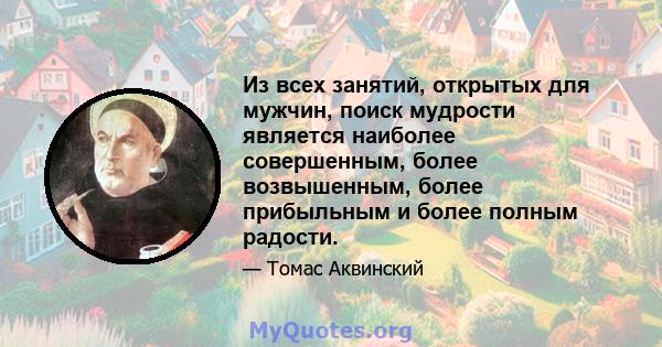 Из всех занятий, открытых для мужчин, поиск мудрости является наиболее совершенным, более возвышенным, более прибыльным и более полным радости.