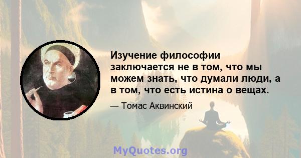 Изучение философии заключается не в том, что мы можем знать, что думали люди, а в том, что есть истина о вещах.