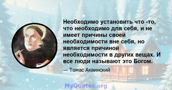 Необходимо установить что -то, что необходимо для себя, и не имеет причины своей необходимости вне себя, но является причиной необходимости в других вещах. И все люди называют это Богом.