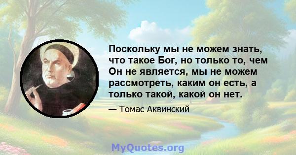 Поскольку мы не можем знать, что такое Бог, но только то, чем Он не является, мы не можем рассмотреть, каким он есть, а только такой, какой он нет.