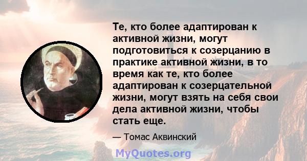 Те, кто более адаптирован к активной жизни, могут подготовиться к созерцанию в практике активной жизни, в то время как те, кто более адаптирован к созерцательной жизни, могут взять на себя свои дела активной жизни,