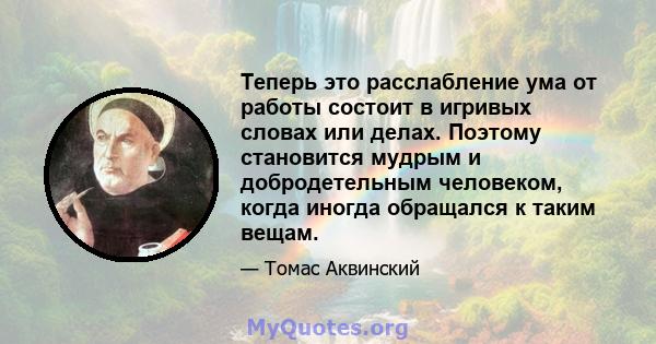 Теперь это расслабление ума от работы состоит в игривых словах или делах. Поэтому становится мудрым и добродетельным человеком, когда иногда обращался к таким вещам.