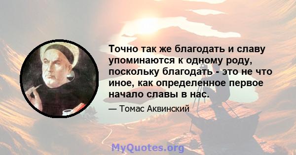 Точно так же благодать и славу упоминаются к одному роду, поскольку благодать - это не что иное, как определенное первое начало славы в нас.