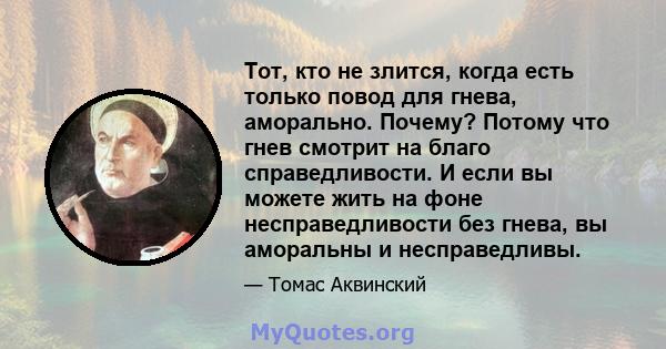 Тот, кто не злится, когда есть только повод для гнева, аморально. Почему? Потому что гнев смотрит на благо справедливости. И если вы можете жить на фоне несправедливости без гнева, вы аморальны и несправедливы.