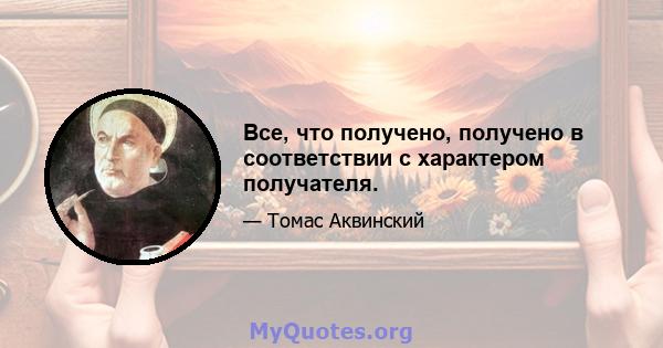 Все, что получено, получено в соответствии с характером получателя.