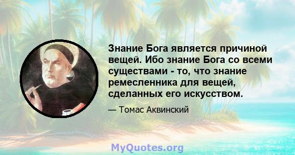 Знание Бога является причиной вещей. Ибо знание Бога со всеми существами - то, что знание ремесленника для вещей, сделанных его искусством.