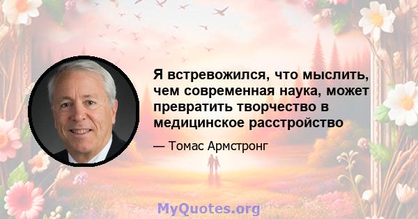 Я встревожился, что мыслить, чем современная наука, может превратить творчество в медицинское расстройство