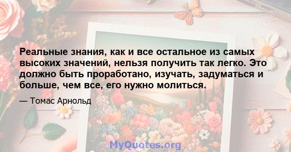 Реальные знания, как и все остальное из самых высоких значений, нельзя получить так легко. Это должно быть проработано, изучать, задуматься и больше, чем все, его нужно молиться.