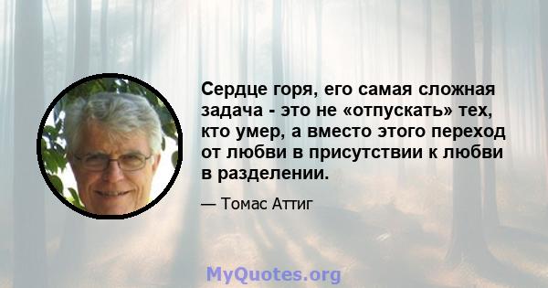 Сердце горя, его самая сложная задача - это не «отпускать» тех, кто умер, а вместо этого переход от любви в присутствии к любви в разделении.