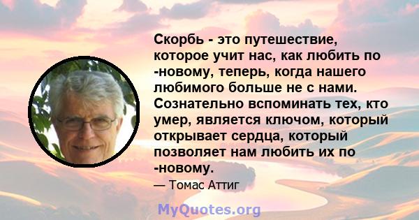 Скорбь - это путешествие, которое учит нас, как любить по -новому, теперь, когда нашего любимого больше не с нами. Сознательно вспоминать тех, кто умер, является ключом, который открывает сердца, который позволяет нам