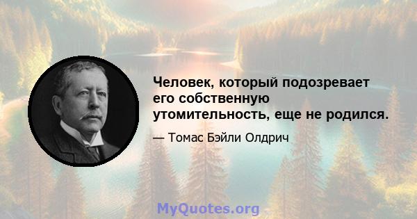 Человек, который подозревает его собственную утомительность, еще не родился.