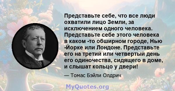 Представьте себе, что все люди охватили лицо Земли, за исключением одного человека. Представьте себе этого человека в каком -то обширном городе, Нью -Йорке или Лондоне. Представьте его на третий или четвертый день его