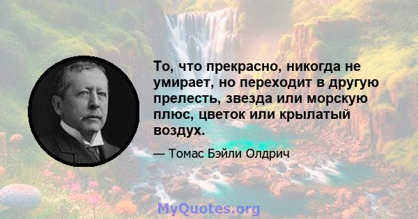 То, что прекрасно, никогда не умирает, но переходит в другую прелесть, звезда или морскую плюс, цветок или крылатый воздух.