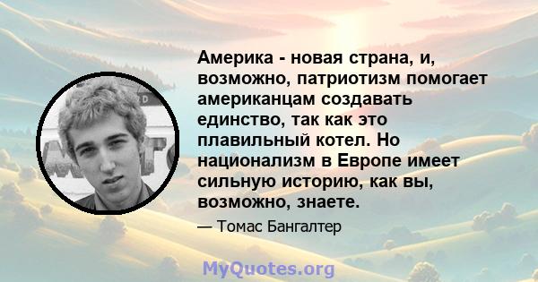 Америка - новая страна, и, возможно, патриотизм помогает американцам создавать единство, так как это плавильный котел. Но национализм в Европе имеет сильную историю, как вы, возможно, знаете.