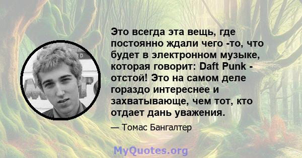 Это всегда эта вещь, где постоянно ждали чего -то, что будет в электронном музыке, которая говорит: Daft Punk - отстой! Это на самом деле гораздо интереснее и захватывающе, чем тот, кто отдает дань уважения.