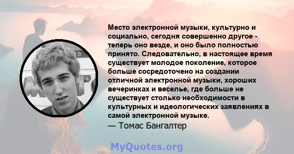 Место электронной музыки, культурно и социально, сегодня совершенно другое - теперь оно везде, и оно было полностью принято. Следовательно, в настоящее время существует молодое поколение, которое больше сосредоточено на 