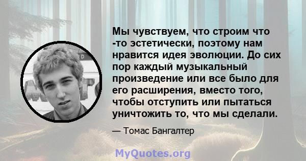 Мы чувствуем, что строим что -то эстетически, поэтому нам нравится идея эволюции. До сих пор каждый музыкальный произведение или все было для его расширения, вместо того, чтобы отступить или пытаться уничтожить то, что