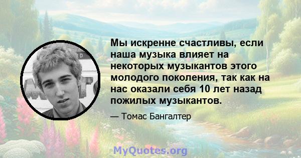 Мы искренне счастливы, если наша музыка влияет на некоторых музыкантов этого молодого поколения, так как на нас оказали себя 10 лет назад пожилых музыкантов.