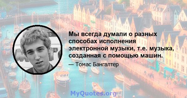 Мы всегда думали о разных способах исполнения электронной музыки, т.е. музыка, созданная с помощью машин.