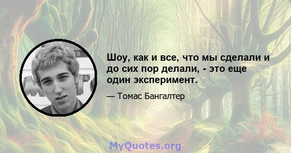 Шоу, как и все, что мы сделали и до сих пор делали, - это еще один эксперимент.