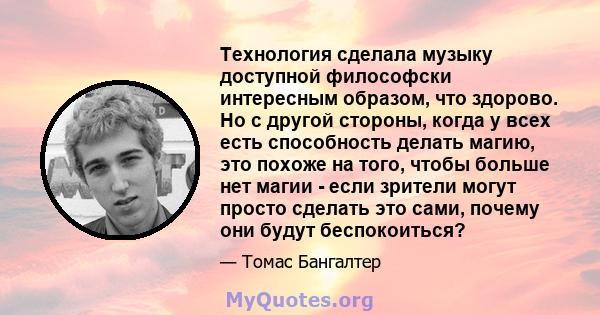 Технология сделала музыку доступной философски интересным образом, что здорово. Но с другой стороны, когда у всех есть способность делать магию, это похоже на того, чтобы больше нет магии - если зрители могут просто