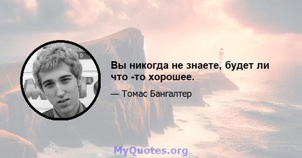 Вы никогда не знаете, будет ли что -то хорошее.