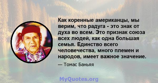 Как коренные американцы, мы верим, что радуга - это знак от духа во всем. Это признак союза всех людей, как одна большая семья. Единство всего человечества, много племен и народов, имеет важное значение.