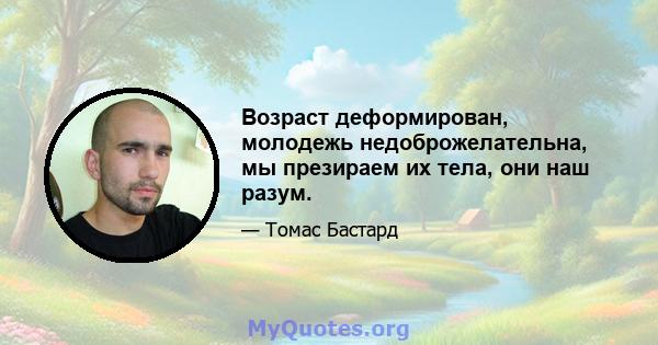 Возраст деформирован, молодежь недоброжелательна, мы презираем их тела, они наш разум.