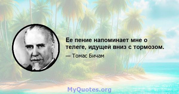 Ее пение напоминает мне о телеге, идущей вниз с тормозом.