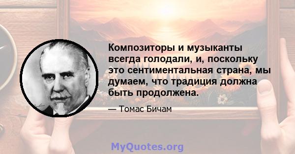 Композиторы и музыканты всегда голодали, и, поскольку это сентиментальная страна, мы думаем, что традиция должна быть продолжена.