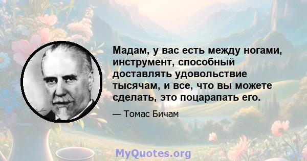 Мадам, у вас есть между ногами, инструмент, способный доставлять удовольствие тысячам, и все, что вы можете сделать, это поцарапать его.