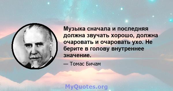 Музыка сначала и последняя должна звучать хорошо, должна очаровать и очаровать ухо. Не берите в голову внутреннее значение.