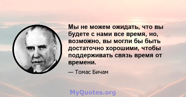 Мы не можем ожидать, что вы будете с нами все время, но, возможно, вы могли бы быть достаточно хорошими, чтобы поддерживать связь время от времени.