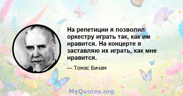 На репетиции я позволил оркестру играть так, как им нравится. На концерте я заставляю их играть, как мне нравится.