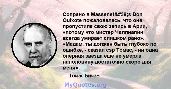 Сопрано в Massenet's Don Quixote пожаловалась, что она пропустила свою запись в Арии, «потому что мистер Чаллиапин всегда умирает слишком рано». «Мадам, ты должен быть глубоко по ошибке, - сказал сэр Томас, - ни