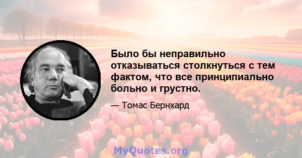 Было бы неправильно отказываться столкнуться с тем фактом, что все принципиально больно и грустно.