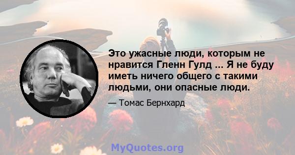 Это ужасные люди, которым не нравится Гленн Гулд ... Я не буду иметь ничего общего с такими людьми, они опасные люди.