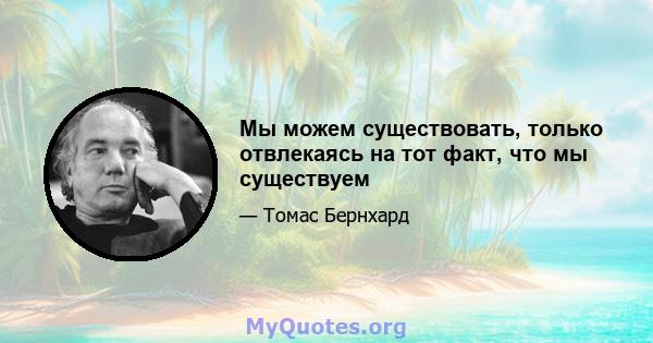 Мы можем существовать, только отвлекаясь на тот факт, что мы существуем