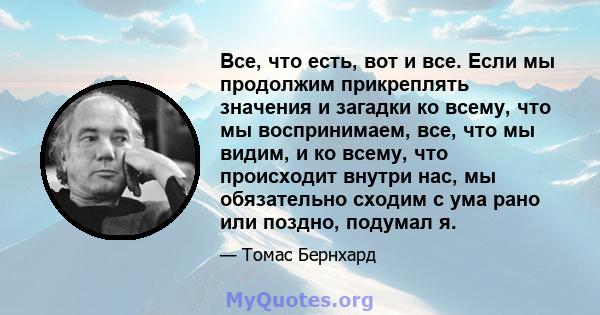 Все, что есть, вот и все. Если мы продолжим прикреплять значения и загадки ко всему, что мы воспринимаем, все, что мы видим, и ко всему, что происходит внутри нас, мы обязательно сходим с ума рано или поздно, подумал я.