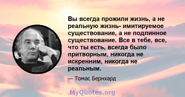 Вы всегда прожили жизнь, а не реальную жизнь- имитируемое существование, а не подлинное существование. Все в тебе, все, что ты есть, всегда было притворным, никогда не искренним, никогда не реальным.