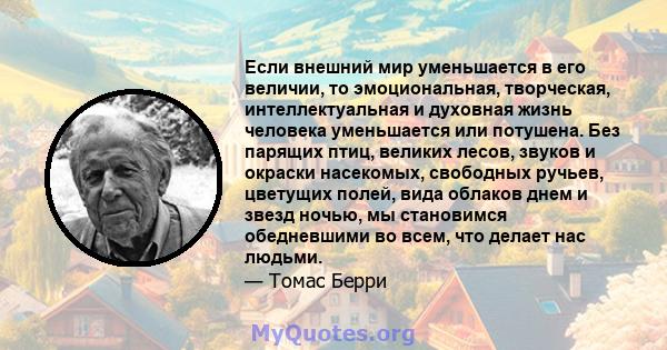 Если внешний мир уменьшается в его величии, то эмоциональная, творческая, интеллектуальная и духовная жизнь человека уменьшается или потушена. Без парящих птиц, великих лесов, звуков и окраски насекомых, свободных